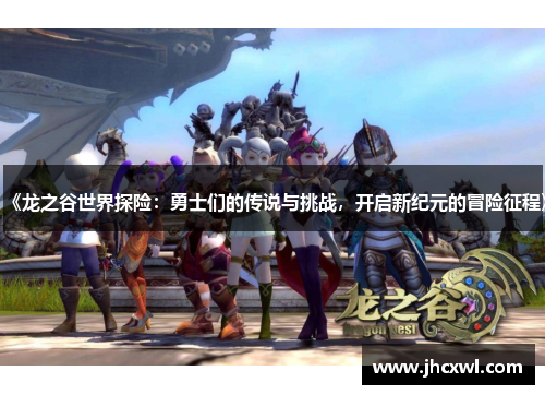 《龙之谷世界探险：勇士们的传说与挑战，开启新纪元的冒险征程》